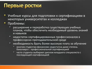 Учебные курсы для подготовки к сертификациям в
некоторых университетах и колледжах
Проблемы:
   расширение и переработка существующих учебных
   планов, чтобы обеспечить необходимый уровень знаний
   и навыков
   недостаток сертифицированных профессионалов в
   профессорско-преподавательской среде
   необходимость брать более высокую плату за обучение
     многим студентам финансово недоступна даже степень
     бакалавра с профессиональной сертификацией
     часто студенты выбирают диплом младшего специалиста с
     последующей сертификацией
 