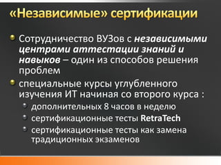 Сотрудничество ВУЗов с независимыми
центрами аттестации знаний и
навыков – один из способов решения
проблем
специальные курсы углубленного
изучения ИТ начиная со второго курса :
  дополнительных 8 часов в неделю
  сертификационные тесты RetraTech
  сертификационные тесты как замена
  традиционных экзаменов
 