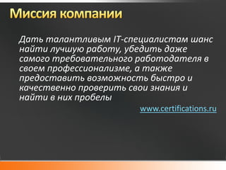 Дать талантливым IT-специалистам шанс
найти лучшую работу, убедить даже
самого требовательного работодателя в
своем профессионализме, а также
предоставить возможность быстро и
качественно проверить свои знания и
найти в них пробелы
                       www.certifications.ru
 
