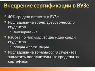 40% средств остается в ВУЗе
Исследование заинтересованности
студентов
  анкетирование
Работа по популяризации идеи среди
студентов
  лекции и презентации
Исследование готовности студентов
заплатить дополнительные средства за
сертификат
 