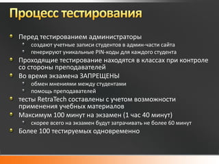 Перед тестированием администраторы
   создают учетные записи студентов в админ-части сайта
   генерируют уникальные PIN-коды для каждого студента
Проходящие тестирование находятся в классах при контроле
со стороны преподавателей
Во время экзамена ЗАПРЕЩЕНЫ
   обмен мнениями между студентами
   помощь преподавателей
тесты RetraTech составлены с учетом возможности
применения учебных материалов
Максимум 100 минут на экзамен (1 час 40 минут)
   скорее всего на экзамен будут затрачивать не более 60 минут
Более 100 тестируемых одновременно
 