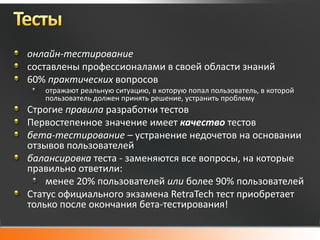 онлайн-тестирование
составлены профессионалами в своей области знаний
60% практических вопросов
   отражают реальную ситуацию, в которую попал пользователь, в которой
   пользователь должен принять решение, устранить проблему
Строгие правила разработки тестов
Первостепенное значение имеет качество тестов
бета-тестирование – устранение недочетов на основании
отзывов пользователей
балансировка теста - заменяются все вопросы, на которые
правильно ответили:
    менее 20% пользователей или более 90% пользователей
Статус официального экзамена RetraTech тест приобретает
только после окончания бета-тестирования!
 
