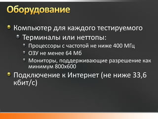 Компьютер для каждого тестируемого
  Терминалы или неттопы:
    Процессоры с частотой не ниже 400 МГц
    ОЗУ не менее 64 Мб
    Мониторы, поддерживающие разрешение как
    минимум 800х600
Подключение к Интернет (не ниже 33,6
кбит/с)
 
