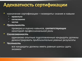 назначение сертификации – «измерить» знания и навыки
   правильно
   согласованно
   честно
Правильность
   проверка и оценка навыков, соответствующих
   некоторой профессиональной роли
Согласованность
   одинаково опытные подготовленные кандидаты должны
   демонстрировать приблизительно равные результаты
Честность
   все кандидаты должны иметь равные шансы сдать
   экзамен
 