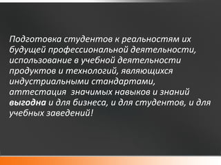Подготовка студентов к реальностям их
будущей профессиональной деятельности,
использование в учебной деятельности
продуктов и технологий, являющихся
индустриальными стандартами,
аттестация значимых навыков и знаний
выгодна и для бизнеса, и для студентов, и для
учебных заведений!
 