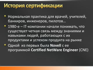 Нормальная практика для врачей, учителей,
банкиров, инженеров, пилотов…
1980-е – IT-компании начали понимать, что
существует четкая связь между знаниями и
навыками людей, работающих с их
продуктами и успехом продукта на рынке
Одной из первых была Novell с ее
программой Certified NetWare Engineer (CNE)
 