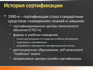 1990-е – сертификация стала стандартным
средством «измерения» знаний и навыков:
  сертифицированные центры технического
  обучения (CTEC’и)
  фирмы и учебные заведения
    услуги для вендоров по созданию учебных материалов
    подготовка к сертификации
    разработка и проведение сертификационных тестов…
  дистанционное образование, self-assessment
  “readiness” exams
  независимые центры онлайн-сертификации
 