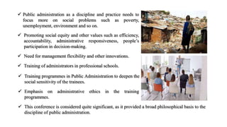 Public administration as a discipline and practice needs to
focus more on social problems such as poverty,
unemployment, environment and so on.
 Promoting social equity and other values such as efficiency,
accountability, administrative responsiveness, people’s
participation in decision-making.
 Need for management flexibility and other innovations.
 Training of administrators in professional schools.
 Training programmes in Public Administration to deepen the
social sensitivity of the trainees.
 Emphasis on administrative ethics in the training
programmes.
 This conference is considered quite significant, as it provided a broad philosophical basis to the
discipline of public administration.
 