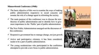 Minnowbrook Conference (1968):
 The basic objective of this was to examine the ways of making
public administration responsive to social concerns and
assume the role of a change agent in reforming the society.
 The New Public Administration emerged out the discourses of
this conference.
 Responsive government has to manage change, not just growth.
 Active and participative citizenry, it has been considered,
needs to be a part of public administration.
 The young academicians who participated in the conference
attempted to provide a new focus to public administration.
 The main purpose of this conference was to discuss the new
theories of public administration and to identify how to give
more importance to the ‘Public’ part of public administration.
 