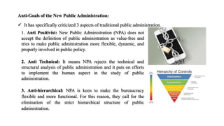 Anti-Goals of the New Public Administration:
 It has specifically criticized 3 aspects of traditional public administration.
1. Anti Positivist: New Public Administration (NPA) does not
accept the definition of public administration as value-free and
tries to make public administration more flexible, dynamic, and
properly involved in public policy.
2. Anti Technical: It means NPA rejects the technical and
structural analysis of public administration and it puts on efforts
to implement the human aspect in the study of public
administration.
3. Anti-hierarchical: NPA is keen to make the bureaucracy
flexible and more functional. For this reason, they call for the
elimination of the strict hierarchical structure of public
administration.
 
