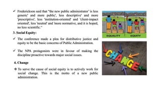  Frederickson said that "the new public administrator’ is less
generic' and more public', less descriptive' and more
'prescriptive', less 'institution-oriented' and 'client-impact
oriented', less 'neutral' and 'more normative, and it is hoped,
no less scientific.“
3. Social Equity:
 The conference made a plea for distributive justice and
equity to be the basic concerns of Public Administration.
 The NPA protagonists were in favour of making the
discipline proactive towards major social issues.
4. Change
 To serve the cause of social equity is to actively work for
social change. This is the motto of a new public
administration.
 