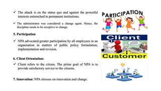  The administrator was considered a change agent. Hence, the
discipline needs to be receptive to change.
 The attack is on the status quo and against the powerful
interests entrenched in permanent institutions.
6. Client Orientation:
 Client refers to the citizen. The prime goal of NPA is to
provide satisfactory service to the citizens.
5. Participation
 NPA advocated greater participation by all employees in an
organisation in matters of public policy formulation,
implementation and revision.
7. Innovation: NPA stresses on innovation and change.
 