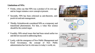 Limitations of NPA:
 Firstly, critics say that NPA was a product of its own age
and no longer remains a new concept at present.
 Secondly, NPA has been criticized as anti-theoretic, anti-
positivist and anti-management.
 Thirdly, Golembiewski considered NPA as a temporary and
transitional phenomenon. For him, a value free science
should be the central target.
 Fourthly, NPA raised issues that had been raised earlier too
and did not succeed in addressing them.
 Lastly, with the emergence of New Public Management and
Good Governance, the concept of New Public
administration has lost its relevance in today’s world, etc.
 