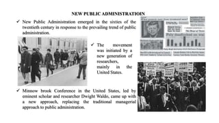 NEW PUBLIC ADMINISTRATIOIN
 New Public Administration emerged in the sixties of the
twentieth century in response to the prevailing trend of public
administration.
 The movement
was initiated by a
new generation of
researchers,
mainly in the
United States.
 Minnow brook Conference in the United States, led by
eminent scholar and researcher Dwight Waldo, came up with
a new approach, replacing the traditional managerial
approach to public administration.
 