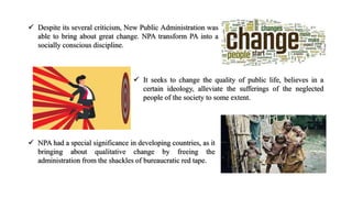  Despite its several criticism, New Public Administration was
able to bring about great change. NPA transform PA into a
socially conscious discipline.
 It seeks to change the quality of public life, believes in a
certain ideology, alleviate the sufferings of the neglected
people of the society to some extent.
 NPA had a special significance in developing countries, as it
bringing about qualitative change by freeing the
administration from the shackles of bureaucratic red tape.
 