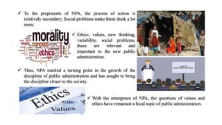  To the proponents of NPA, the process of action is
relatively secondary; Social problems make them think a lot
more.
 Thus, NPA marked a turning point in the growth of the
discipline of public administration and has sought to bring
the discipline closer to the society.
 With the emergence of NPA, the questions of values and
ethics have remained a focal topic of public administration.
 Ethics, values, new thinking,
variability, social problems,
these are relevant and
important to the new public
administration.
 