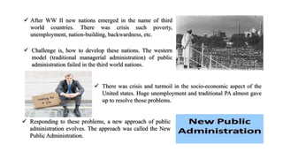  After WW II new nations emerged in the name of third
world countries. There was crisis such poverty,
unemployment, nation-building, backwardness, etc.
 Challenge is, how to develop these nations. The western
model (traditional managerial administration) of public
administration failed in the third world nations.
 There was crisis and turmoil in the socio-economic aspect of the
United states. Huge unemployment and traditional PA almost gave
up to resolve those problems.
 Responding to these problems, a new approach of public
administration evolves. The approach was called the New
Public Administration.
 
