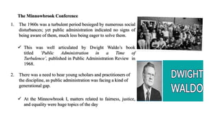 The Minnowbrook Conference
1. The 1960s was a turbulent period besieged by numerous social
disturbances; yet public administration indicated no signs of
being aware of them, much less being eager to solve them.
 This was well articulated by Dwight Waldo’s book
titled ‘Public Administration in a Time of
Turbulence’, published in Public Administration Review in
1968.
2. There was a need to hear young scholars and practitioners of
the discipline, as public administration was facing a kind of
generational gap.
 At the Minnowbrook I, matters related to fairness, justice,
and equality were huge topics of the day
 