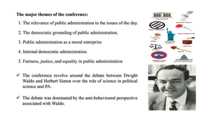 The major themes of the conference:
1. The relevance of public administration to the issues of the day.
2. The democratic grounding of public administration.
3. Public administration as a moral enterprise
4. Internal democratic administration.
5. Fairness, justice, and equality in public administration
 The conference revolve around the debate between Dwight
Waldo and Herbert Simon over the role of science in political
science and PA.
 The debate was dominated by the anti-behavioural perspective
associated with Waldo.
 