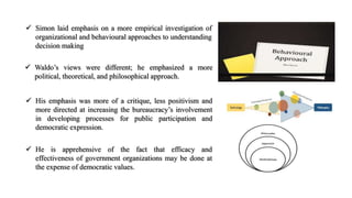  Simon laid emphasis on a more empirical investigation of
organizational and behavioural approaches to understanding
decision making
 Waldo’s views were different; he emphasized a more
political, theoretical, and philosophical approach.
 His emphasis was more of a critique, less positivism and
more directed at increasing the bureaucracy’s involvement
in developing processes for public participation and
democratic expression.
 He is apprehensive of the fact that efficacy and
effectiveness of government organizations may be done at
the expense of democratic values.
 