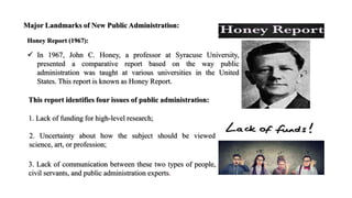 Major Landmarks of New Public Administration:
Honey Report (1967):
 In 1967, John C. Honey, a professor at Syracuse University,
presented a comparative report based on the way public
administration was taught at various universities in the United
States. This report is known as Honey Report.
This report identifies four issues of public administration:
1. Lack of funding for high-level research;
2. Uncertainty about how the subject should be viewed
science, art, or profession;
3. Lack of communication between these two types of people,
civil servants, and public administration experts.
 