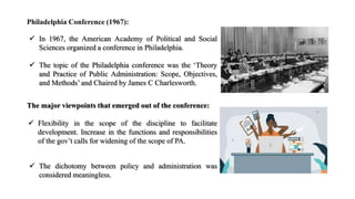 Philadelphia Conference (1967):
 In 1967, the American Academy of Political and Social
Sciences organized a conference in Philadelphia.
 The topic of the Philadelphia conference was the ‘Theory
and Practice of Public Administration: Scope, Objectives,
and Methods’ and Chaired by James C Charlesworth.
The major viewpoints that emerged out of the conference:
 Flexibility in the scope of the discipline to facilitate
development. Increase in the functions and responsibilities
of the gov’t calls for widening of the scope of PA.
 The dichotomy between policy and administration was
considered meaningless.
 
