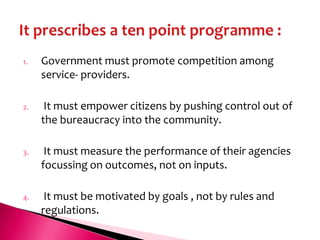 1.   Government must promote competition among
     service- providers.

2.    It must empower citizens by pushing control out of
     the bureaucracy into the community.

3.    It must measure the performance of their agencies
     focussing on outcomes, not on inputs.

4.    It must be motivated by goals , not by rules and
     regulations.
 