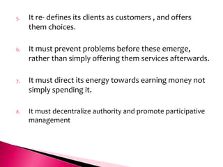 5.   It re- defines its clients as customers , and offers
     them choices.

6.   It must prevent problems before these emerge,
     rather than simply offering them services afterwards.

7.   It must direct its energy towards earning money not
     simply spending it.

8.   It must decentralize authority and promote participative
     management
 