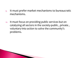 9.    It must prefer market mechanisms to bureaucratic
      mechanisms.

10.   It must focus on providing public services but on
      catalyzing all sectors in the society-public , private ,
      voluntary-into action to solve the community’s
      problems.
 