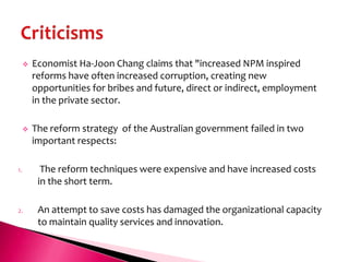    Economist Ha-Joon Chang claims that "increased NPM inspired
         reforms have often increased corruption, creating new
         opportunities for bribes and future, direct or indirect, employment
         in the private sector.

        The reform strategy of the Australian government failed in two
         important respects:

1.         The reform techniques were expensive and have increased costs
          in the short term.

2.        An attempt to save costs has damaged the organizational capacity
          to maintain quality services and innovation.
 