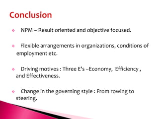      NPM – Result oriented and objective focused.

    Flexible arrangements in organizations, conditions of
    employment etc.

     Driving motives : Three E’s –Economy, Efficiency ,
    and Effectiveness.

     Change in the governing style : From rowing to
    steering.
 