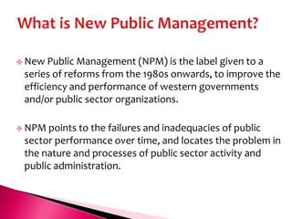  New  Public Management (NPM) is the label given to a
 series of reforms from the 1980s onwards, to improve the
 efficiency and performance of western governments
 and/or public sector organizations.

 NPM points to the failures and inadequacies of public
 sector performance over time, and locates the problem in
 the nature and processes of public sector activity and
 public administration.
 