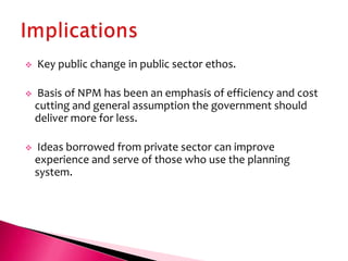    Key public change in public sector ethos.

   Basis of NPM has been an emphasis of efficiency and cost
    cutting and general assumption the government should
    deliver more for less.

    Ideas borrowed from private sector can improve
    experience and serve of those who use the planning
    system.
 
