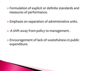  Formulation   of explicit or definite standards and
    measures of performance.

 Emphasis on      separation of administrative units.

   A shift away from policy to management .

 Encouragement of       lack of wastefulness in public
    expenditure.
 
