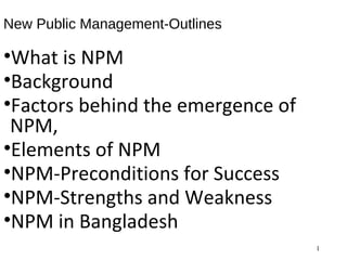 New Public Management-Outlines
•What is NPM
•Background
•Factors behind the emergence of
NPM,
•Elements of NPM
•NPM-Preconditions for Success
•NPM-Strengths and Weakness
•NPM in Bangladesh
1
 