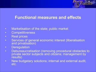 Functional measures and effects
• Marketisation of the state; public market
• Competitiveness
• Real prices
• Services of general economic interest (liberalisation
and privatisation)
• Deregulation
• Debureaucratisation (removing procedural obstacles to
private sector subjects and citizens; management by
results)
• New budgetary solutions; internal and external audit,
etc.
 