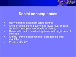 Social consequences
• Reinvigorating capitalism (state failure)
• Crisis of social state: poverty and lower level of social
services, unemployment rate is increasing
• Democratic deficit: weakening democratic legitimacy of
the state
• Anomy (crime, social conflicts, disregarding legal
regulations)
• Positive effects?
 