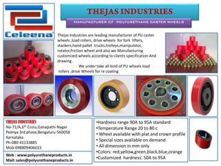 MANUFACTURER OF POLYURETHANE CASTER WHEELS
THEJAS INDUSTRIES
No-71/A,6th Cross,Ganapathi Nagar
Peenya 3rd phase,Bengaluru-560058
Karnataka
Ph-080-41133885
Mob:098809406633
•Hardness range 90A to 95A standard
•Temperature Range 20 to 80 c
• Wheel available with plat and crown profile
• Special sizes available on demand
• All dimension in mm only
•Colors: red,yellow,green,black,blue,orange
•Customized hardness: 50A to 95A
Web : www.polyurethaneproducts.in
Mail: sales@polyurethaneproducts.in
Thejas Industries are leading manufacturer of PU caster
wheels ,load rollers, drive wheels for fork lifters,
stackers,hand pallet trucks,trolleys,manipulator,
rotator,friction wheel and also we Manufacturing
customized wheels according to clients specification And
drawing .
We under take all kind of PU wheels load
rollers ,drive Wheels for re coating
 