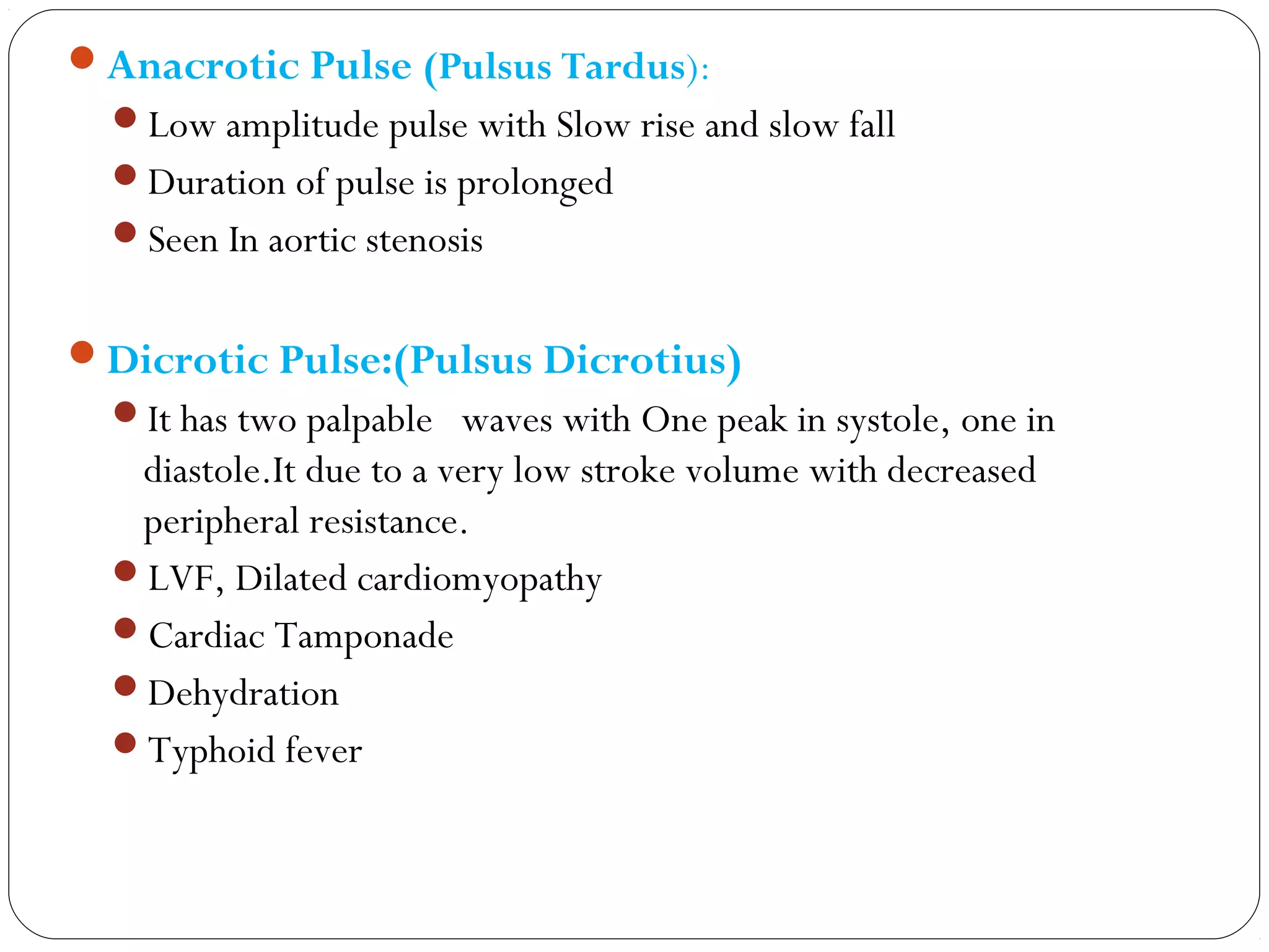 Anacrotic Pulse (Pulsus Tardus):
Low amplitude pulse with Slow rise and slow fall
Duration of pulse is prolonged
Seen In aortic stenosis
Dicrotic Pulse:(Pulsus Dicrotius)
It has two palpable waves with One peak in systole, one in
diastole.It due to a very low stroke volume with decreased
peripheral resistance.
LVF, Dilated cardiomyopathy
Cardiac Tamponade
Dehydration
Typhoid fever
 