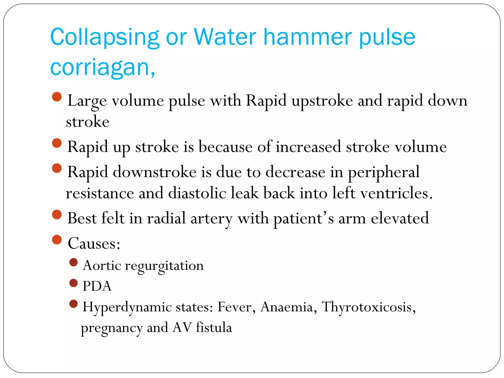 Collapsing or Water hammer pulse
corriagan,
Large volume pulse with Rapid upstroke and rapid down
stroke
Rapid up stroke is because of increased stroke volume
Rapid downstroke is due to decrease in peripheral
resistance and diastolic leak back into left ventricles.
Best felt in radial artery with patient’s arm elevated
Causes:
Aortic regurgitation
PDA
Hyperdynamic states: Fever, Anaemia, Thyrotoxicosis,
pregnancy and AV fistula
 