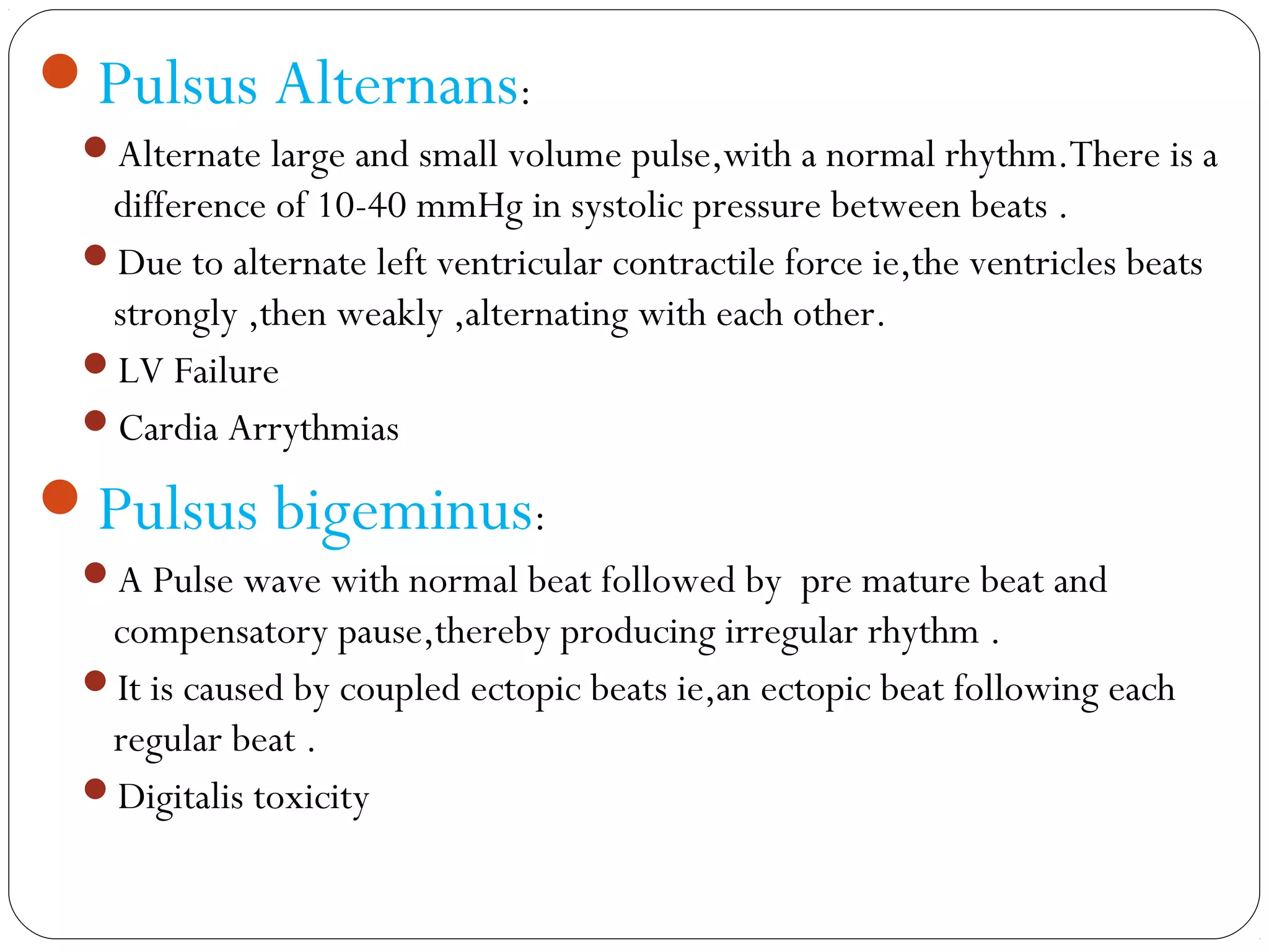 Pulsus Alternans:
Alternate large and small volume pulse,with a normal rhythm.There is a
difference of 10-40 mmHg in systolic pressure between beats .
Due to alternate left ventricular contractile force ie,the ventricles beats
strongly ,then weakly ,alternating with each other.
LV Failure
Cardia Arrythmias
Pulsus bigeminus:
A Pulse wave with normal beat followed by pre mature beat and
compensatory pause,thereby producing irregular rhythm .
It is caused by coupled ectopic beats ie,an ectopic beat following each
regular beat .
Digitalis toxicity
 