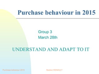 Purchase behaviour 2015
Purchase behaviour in 2015
Group 3
March 28th
Bastien RENAULT
UNDERSTAND AND ADAPT TO IT
 