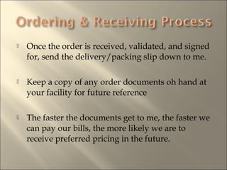 ? Once the order is received, validated, and signed
for, send the delivery/packing slip down to me.
? Keep a copy of any order documents oh hand at
your facility for future reference
? The faster the documents get to me, the faster we
can pay our bills, the more likely we are to
receive preferred pricing in the future.
 