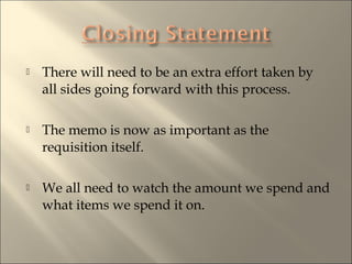? There will need to be an extra effort taken by
all sides going forward with this process.
? The memo is now as important as the
requisition itself.
? We all need to watch the amount we spend and
what items we spend it on.
 