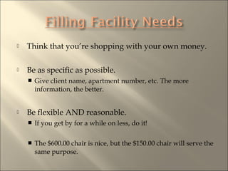 ? Think that youre shopping with your own money.
? Be as specific as possible.
? Give client name, apartment number, etc. The more
information, the better.
? Be flexible AND reasonable.
? If you get by for a while on less, do it!
? The $600.00 chair is nice, but the $150.00 chair will serve the
same purpose.
 