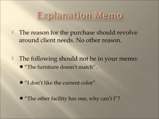 ? The reason for the purchase should revolve
around client needs. No other reason.
? The following should not be in your memo:
? The furniture doesnt match.
? I dont like the current color.
? The other facility has one, why cant I?
 