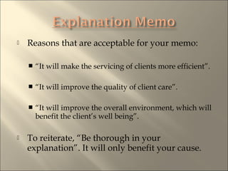 ? Reasons that are acceptable for your memo:
? It will make the servicing of clients more efficient.
? It will improve the quality of client care.
? It will improve the overall environment, which will
benefit the clients well being.
? To reiterate, Be thorough in your
explanation. It will only benefit your cause.
 