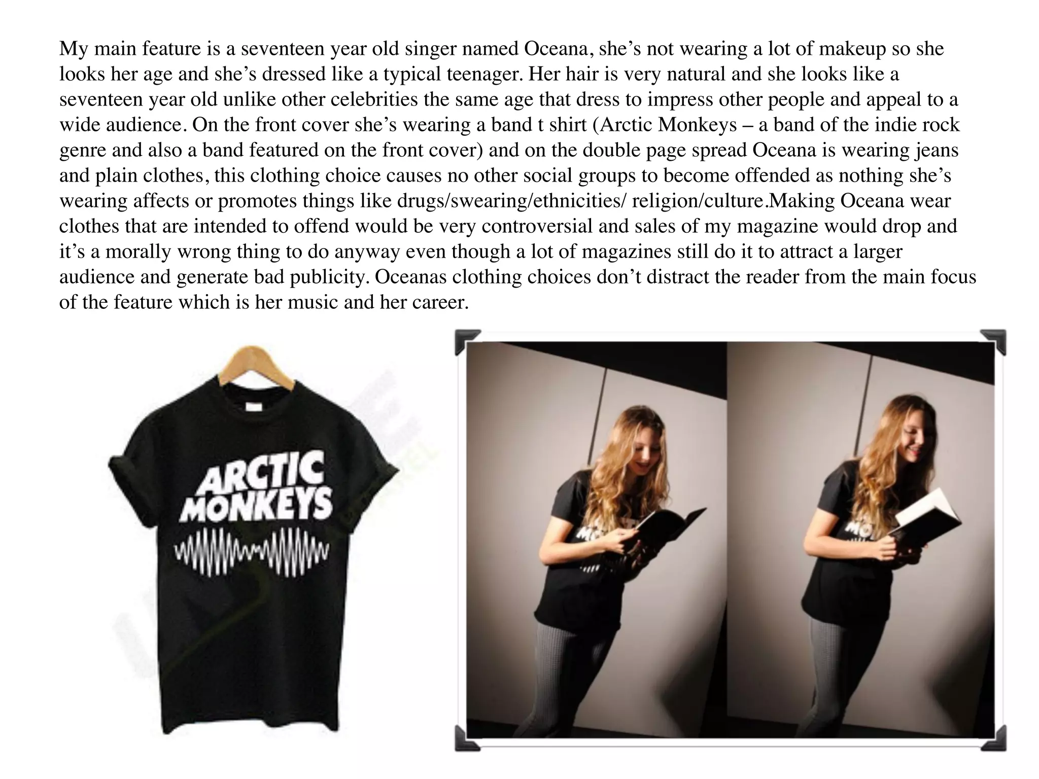 My main feature is a seventeen year old singer named Oceana, she’s not wearing a lot of makeup so she
looks her age and she’s dressed like a typical teenager. Her hair is very natural and she looks like a
seventeen year old unlike other celebrities the same age that dress to impress other people and appeal to a
wide audience. On the front cover she’s wearing a band t shirt (Arctic Monkeys – a band of the indie rock
genre and also a band featured on the front cover) and on the double page spread Oceana is wearing jeans
and plain clothes, this clothing choice causes no other social groups to become offended as nothing she’s
wearing affects or promotes things like drugs/swearing/ethnicities/ religion/culture.Making Oceana wear
clothes that are intended to offend would be very controversial and sales of my magazine would drop and
it’s a morally wrong thing to do anyway even though a lot of magazines still do it to attract a larger
audience and generate bad publicity. Oceanas clothing choices don’t distract the reader from the main focus
of the feature which is her music and her career.  
 