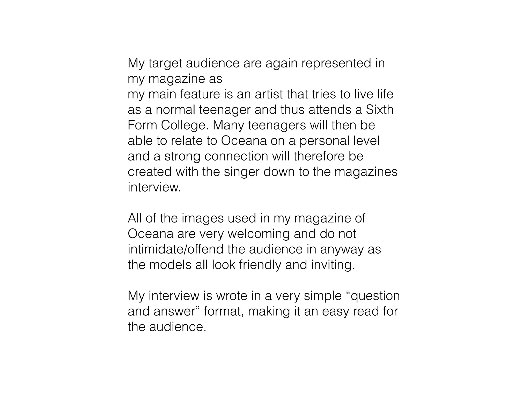 My target audience are again represented in
my magazine as
my main feature is an artist that tries to live life
as a normal teenager and thus attends a Sixth
Form College. Many teenagers will then be
able to relate to Oceana on a personal level
and a strong connection will therefore be
created with the singer down to the magazines
interview.
!
All of the images used in my magazine of
Oceana are very welcoming and do not
intimidate/offend the audience in anyway as
the models all look friendly and inviting.
!
My interview is wrote in a very simple “question
and answer” format, making it an easy read for
the audience.
 