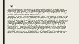Film
When hosting out premiere night we handed out several questionnaires to the audience to receive
effective pieces of feedback which would benefit us when improving the film.The questions which were
asked revolved around the props, sound, transitions/editing and general questions regarding the film.
Before creating the film I researched into horror conventions, doing this enabled me to create strategic
decisions regarding the lighting and props within the film.
The feedback we received from the questionnaires stated that the transitions/editing within the film could
be improved as they were too obvious and did not transition successfully. Improving this would of made
the film look much more professional and conform to the horror genre.The sound which was featured
within the film proved to be successful as 95% of feedback was positive, the sounds used all were inspired
by the research which took place. Looking at this enabled the sound placed to be within the horror genre.
The sounds which were featured within the film allows it to conform the horror stereotypes as when
watching the film, from the feedback we received tension and suspense was created in the optimum
points of the film because of this.The props and lighting which was featured within the film was very
effective, as the film was primarily filmed at night it ensured that it was dark and very low key lighting.
When referring back to my research I found that this was an essential part of all horror films.There was a
limited amount of props which were featured within the films, the main prop which was featured was a
machete, however this scene did not make it to the film as it looked very unprofessional and ruined the
verisimilitude of the film. From my feedback I found 39% of people said that the editing and transitions
needed to be improved we then went back into our film to ensure that the transitions were effective.
 